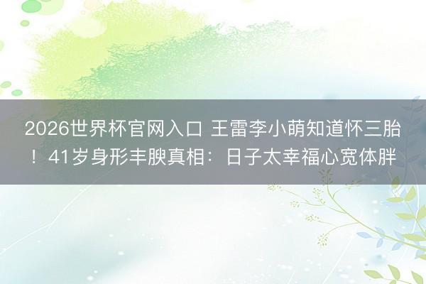 2026世界杯官网入口 王雷李小萌知道怀三胎！41岁身形丰腴真相：日子太幸福心宽体胖