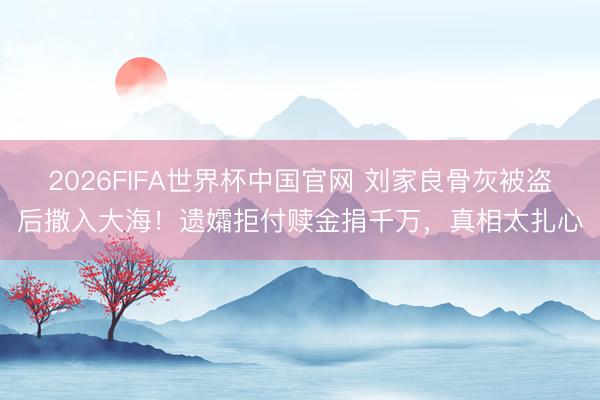 2026FIFA世界杯中国官网 刘家良骨灰被盗后撒入大海！遗孀拒付赎金捐千万，真相太扎心