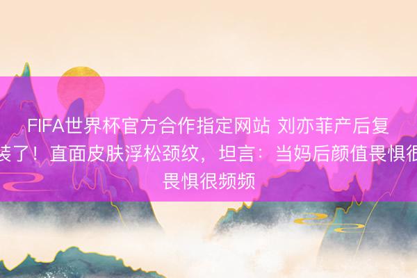 FIFA世界杯官方合作指定网站 刘亦菲产后复出不装了！直面皮肤浮松颈纹，坦言：当妈后颜值畏惧很频频