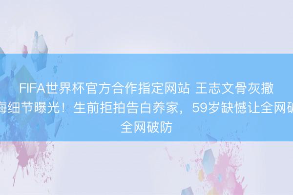 FIFA世界杯官方合作指定网站 王志文骨灰撒大海细节曝光！生前拒拍告白养家，59岁缺憾让全网破防