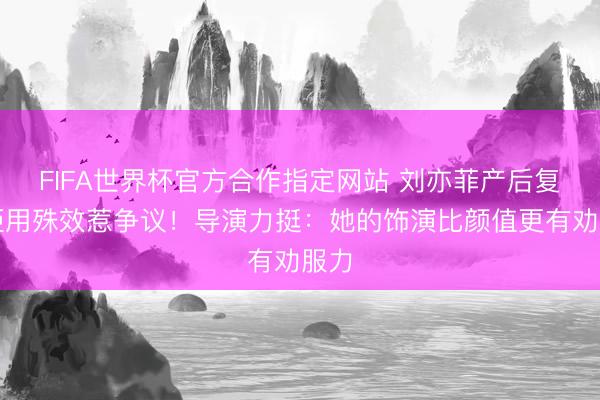 FIFA世界杯官方合作指定网站 刘亦菲产后复出拒用殊效惹争议!导演力挺:她的饰演比颜值更有劝服力