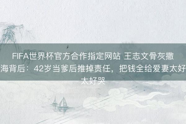 FIFA世界杯官方合作指定网站 王志文骨灰撒大海背后：42岁当爹