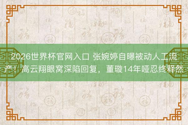 2026世界杯官网入口 张婉婷自曝被动人工流产！高云翔眼窝深陷回复，董璇14年哑忍终释然