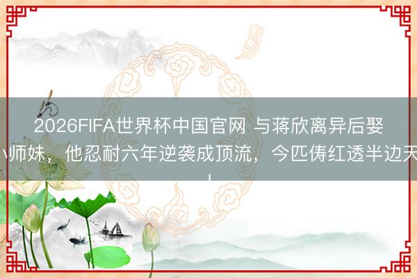 2026FIFA世界杯中国官网 与蒋欣离异后娶小师妹,他忍耐六年逆袭成顶流,今匹俦红透半边天!