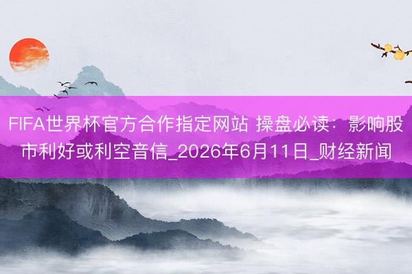 FIFA世界杯官方合作指定网站 操盘必读：影响股市利好或利空音信_2026年6月11日_财经新闻