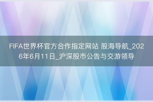 FIFA世界杯官方合作指定网站 股海导航_2026年6月11日_沪深股市公告与交游领导