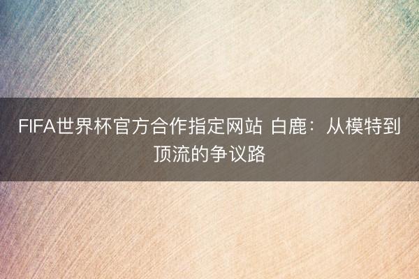 FIFA世界杯官方合作指定网站 白鹿:从模特到顶流的争议路