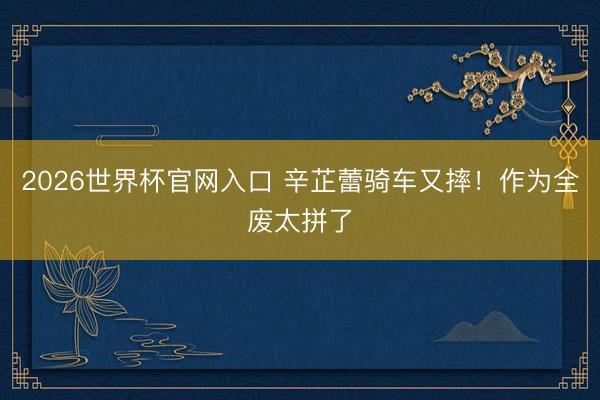 2026世界杯官网入口 辛芷蕾骑车又摔!作为全废太拼了