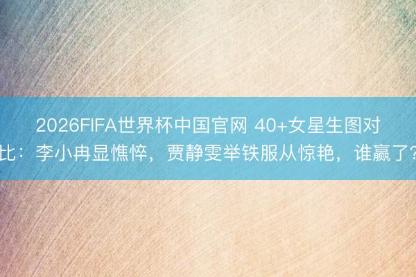 2026FIFA世界杯中国官网 40+女星生图对比：李小冉显憔悴，贾静雯举铁服从惊艳，谁赢了？
