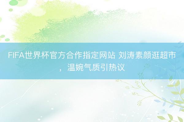 FIFA世界杯官方合作指定网站 刘涛素颜逛超市，温婉气质引热议