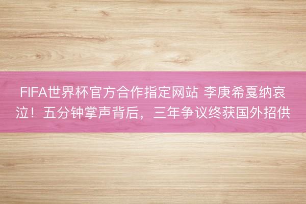 FIFA世界杯官方合作指定网站 李庚希戛纳哀泣！五分钟掌声背后，三年争议终获国外招供