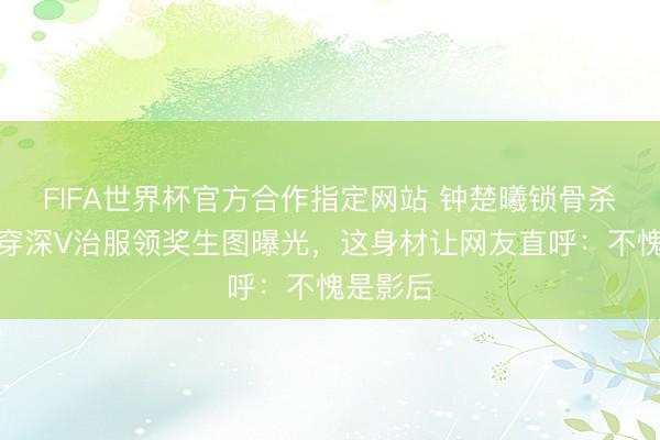 FIFA世界杯官方合作指定网站 钟楚曦锁骨杀疯了！穿深V治服领奖生图曝光，这身材让网友直呼：不愧是影后