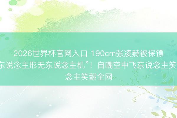 2026世界杯官网入口 190cm张凌赫被保镖架成“东说念主形无东说念主机”！自嘲空中飞东说念主笑翻全网