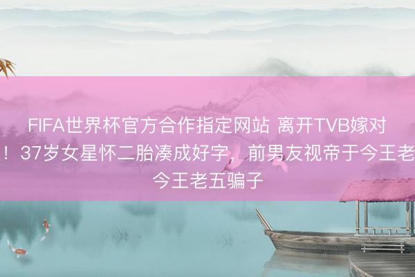 FIFA世界杯官方合作指定网站 离开TVB嫁对东谈主!37岁女星怀二胎凑成好字,前男友视帝于今王老五骗子