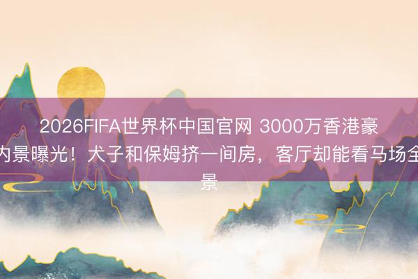 2026FIFA世界杯中国官网 3000万香港豪宅内景曝光！犬子和保姆挤一间房，客厅却能看马场全景