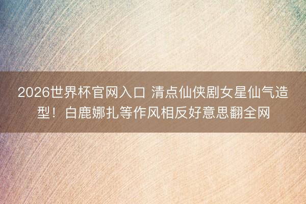 2026世界杯官网入口 清点仙侠剧女星仙气造型!白鹿娜扎等作风相反好意思翻全网