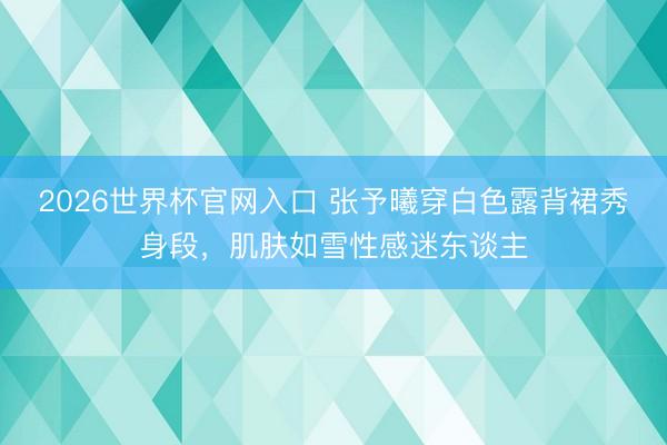 2026世界杯官网入口 张予曦穿白色露背裙秀身段，肌肤如雪性感迷东谈主
