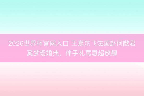 2026世界杯官网入口 王嘉尔飞法国赴何猷君奚梦瑶婚典，伴手礼寓意超放肆