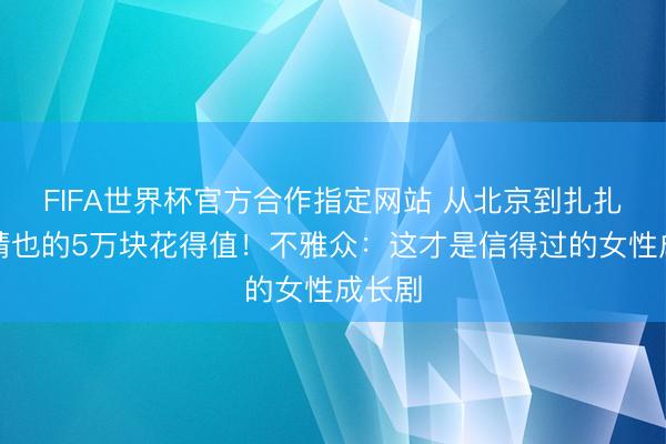FIFA世界杯官方合作指定网站 从北京到扎扎亭:晴也的5万块花得值!不雅众:这才是信得过的女性成长剧