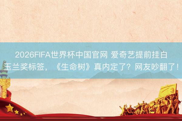 2026FIFA世界杯中国官网 爱奇艺提前挂白玉兰奖标签,《生命树》真内定了?网友吵翻了!