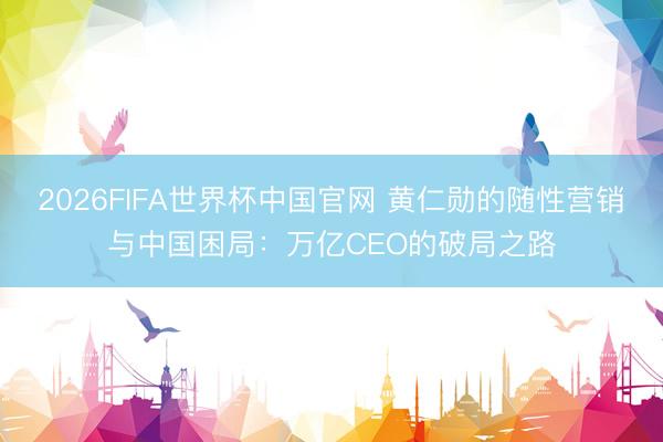 2026FIFA世界杯中国官网 黄仁勋的随性营销与中国困局：万亿CEO的破局之路