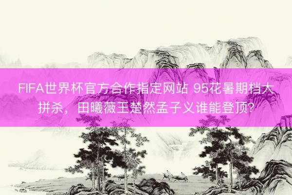 FIFA世界杯官方合作指定网站 95花暑期档大拼杀,田曦薇王楚然孟子义谁能登顶?
