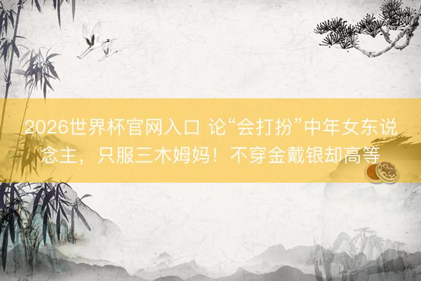 2026世界杯官网入口 论“会打扮”中年女东说念主，只服三木姆妈！不穿金戴银却高等
