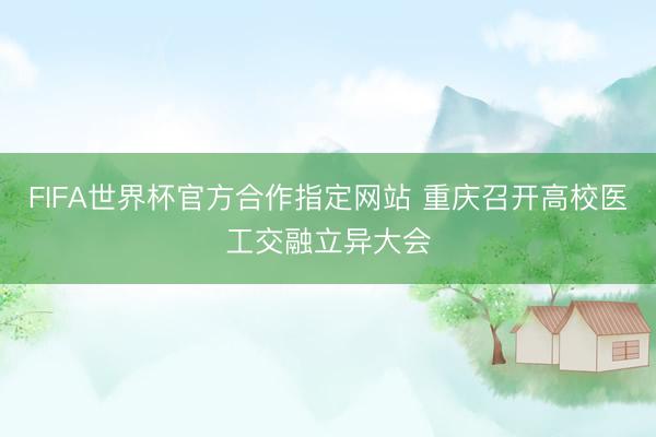 FIFA世界杯官方合作指定网站 重庆召开高校医工交融立异大会