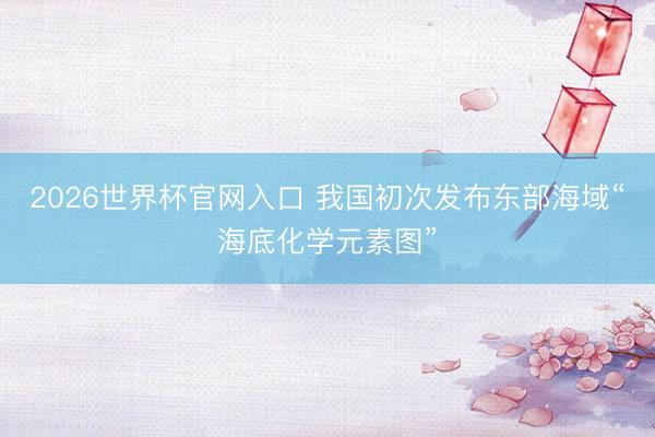 2026世界杯官网入口 我国初次发布东部海域“海底化学元素图”