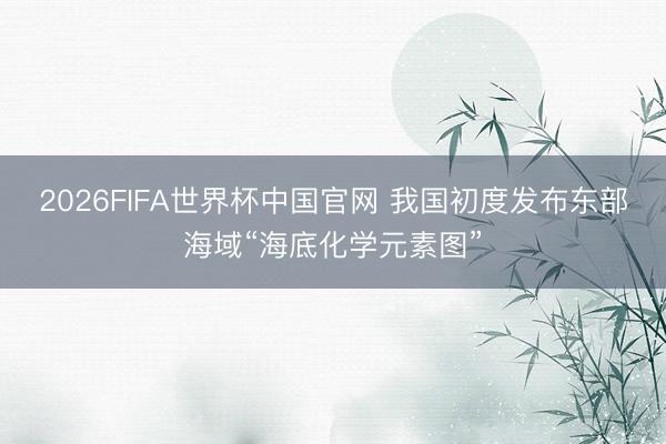 2026FIFA世界杯中国官网 我国初度发布东部海域“海底化学元素图”