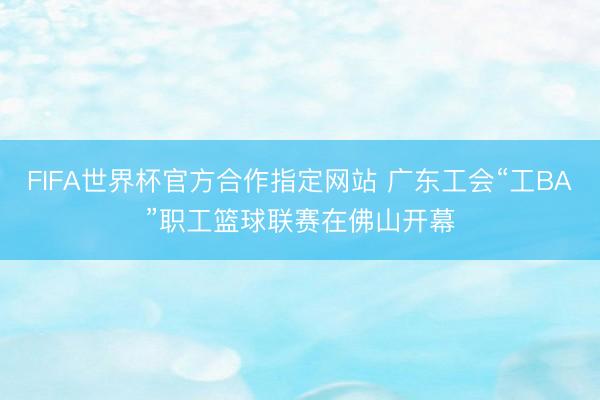 FIFA世界杯官方合作指定网站 广东工会“工BA”职工篮球联赛在佛山开幕