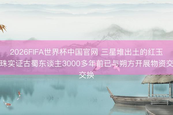2026FIFA世界杯中国官网 三星堆出土的红玉髓珠实证古蜀东谈主3000多年前已与朔方开展物资交换
