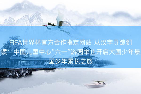 FIFA世界杯官方合作指定网站 从汉字寻踪到昔时阅读：中国儿童中心“六一”游园举止开启大国少年景长之旅