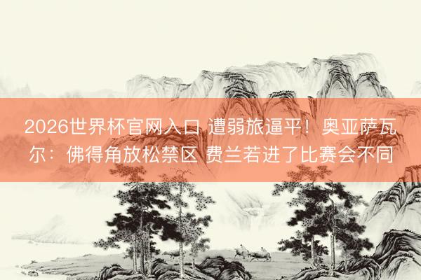 2026世界杯官网入口 遭弱旅逼平！奥亚萨瓦尔：佛得角放松禁区 费兰若进了比赛会不同