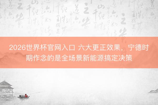 2026世界杯官网入口 六大更正效果，宁德时期作念的是全场景新能源搞定决策