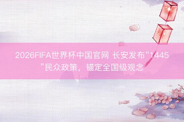 2026FIFA世界杯中国官网 长安发布“1445”民众政策，锚定全国级观念