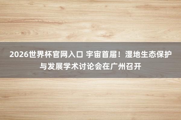 2026世界杯官网入口 宇宙首届！湿地生态保护与发展学术讨论会在广州召开