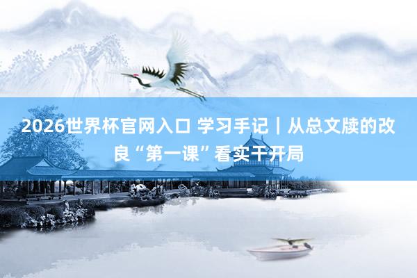 2026世界杯官网入口 学习手记|从总文牍的改良“第一课”看实干开局