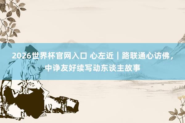 2026世界杯官网入口 心左近|路联通心访佛,中诤友好续写动东谈主故事