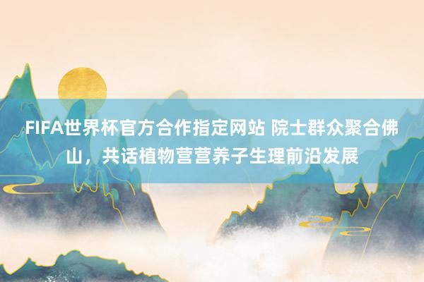 FIFA世界杯官方合作指定网站 院士群众聚合佛山,共话植物营营养子生理前沿发展