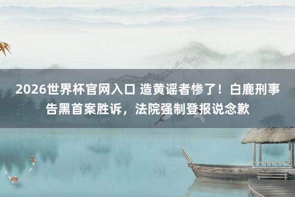 2026世界杯官网入口 造黄谣者惨了！白鹿刑事告黑首案胜诉，法院强制登报说念歉