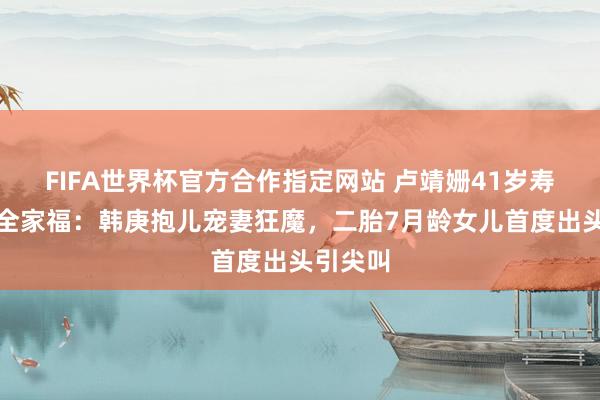 FIFA世界杯官方合作指定网站 卢靖姗41岁寿辰露营全家福：韩庚抱儿宠妻狂魔，二胎7月龄女儿首度出头引尖叫