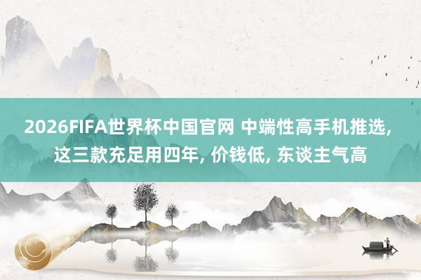 2026FIFA世界杯中国官网 中端性高手机推选， 这三款充足用四年， 价钱低， 东谈主气高