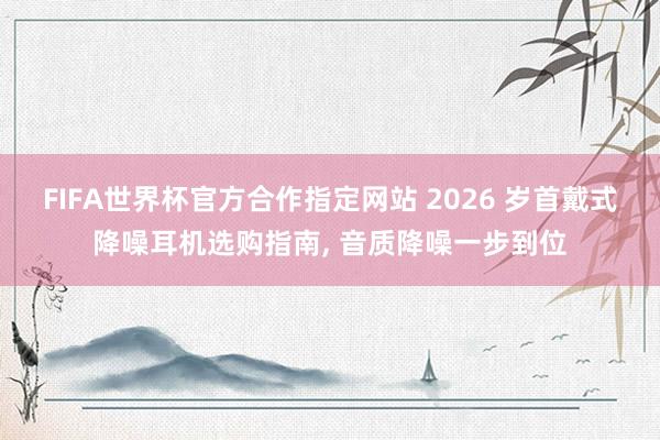 FIFA世界杯官方合作指定网站 2026 岁首戴式降噪耳机选购指南， 音质降噪一步到位