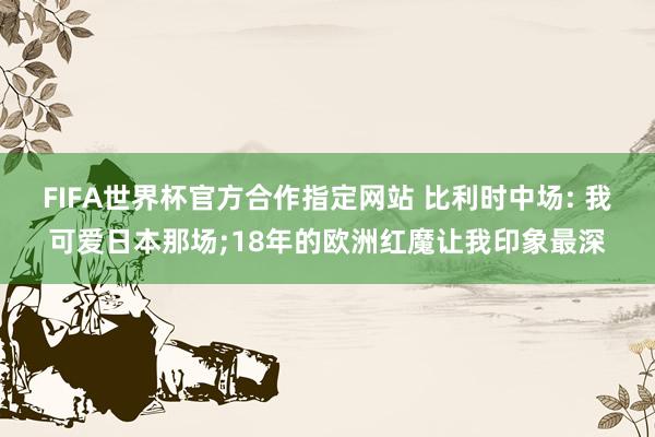 FIFA世界杯官方合作指定网站 比利时中场: 我可爱日本那场;18年的欧洲红魔让我印象最深