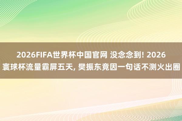2026FIFA世界杯中国官网 没念念到! 2026寰球杯流量霸屏五天， 樊振东竟因一句话不测火出圈