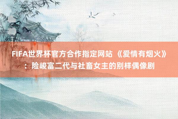 FIFA世界杯官方合作指定网站 《爱情有烟火》:险峻富二代与社畜女主的别样偶像剧