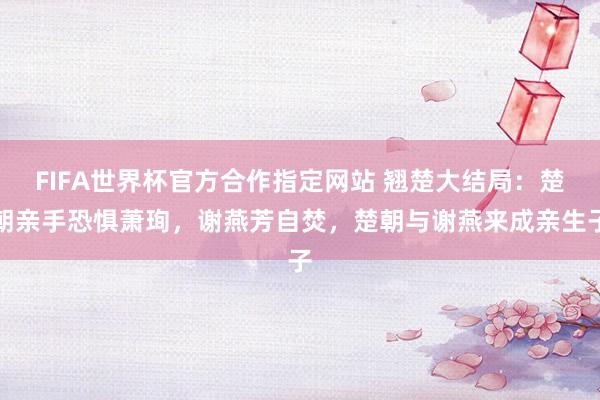FIFA世界杯官方合作指定网站 翘楚大结局:楚朝亲手恐惧萧珣,谢燕芳自焚,楚朝与谢燕来成亲生子