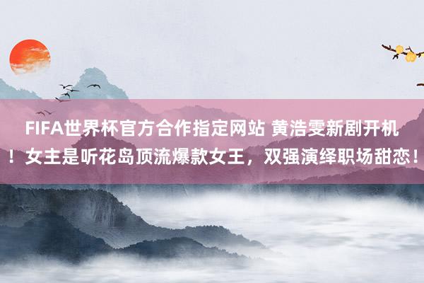 FIFA世界杯官方合作指定网站 黄浩雯新剧开机!女主是听花岛顶流爆款女王,双强演绎职场甜恋!